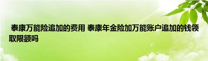 泰康万能险追加的费用 泰康年金险加万能账户追加的钱领取限额吗