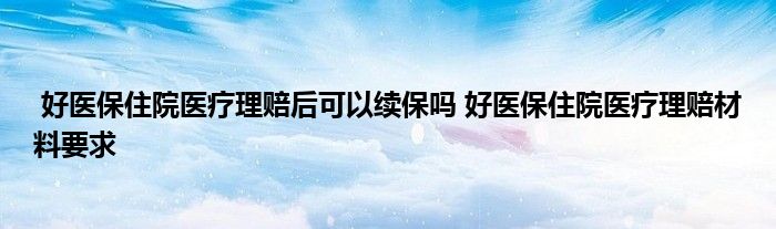 好医保住院医疗理赔后可以续保吗 好医保住院医疗理赔材料要求