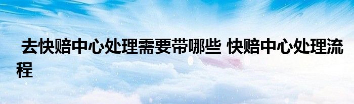去快赔中心处理需要带哪些 快赔中心处理流程