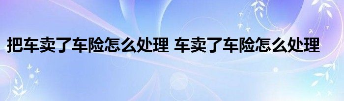 把车卖了车险怎么处理 车卖了车险怎么处理