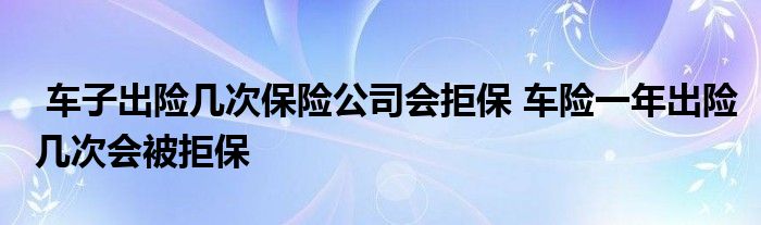 车子出险几次保险公司会拒保 车险一年出险几次会被拒保