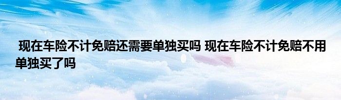 现在车险不计免赔还需要单独买吗 现在车险不计免赔不用单独买了吗