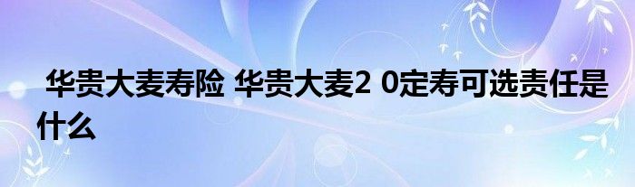 华贵大麦寿险 华贵大麦2 0定寿可选责任是什么