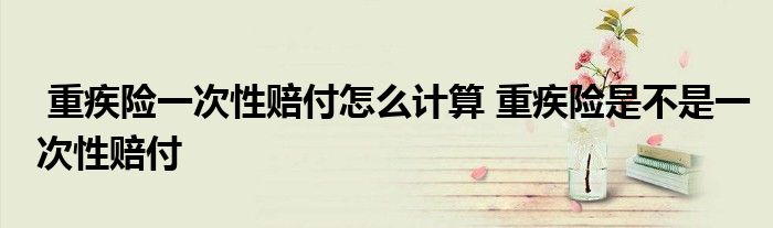 重疾险一次性赔付怎么计算 重疾险是不是一次性赔付