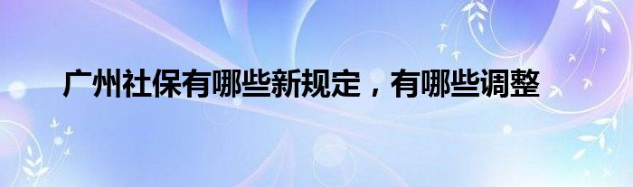 广州社保有哪些新规定,有哪些调整
