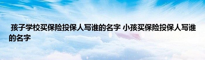 孩子学校买保险投保人写谁的名字 小孩买保险投保人写谁的名字