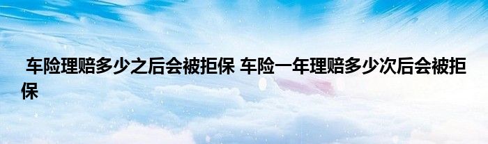 车险理赔多少之后会被拒保 车险一年理赔多少次后会被拒保