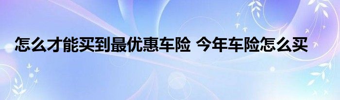 怎么才能买到最优惠车险 今年车险怎么买