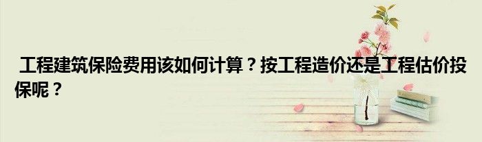 工程建筑保险费用该如何计算?按工程造价还是工程估价投保呢?