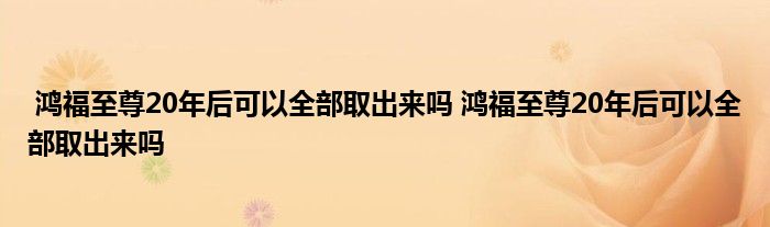 鸿福至尊20年后可以全部取出来吗 鸿福至尊20年后可以全部取出来吗