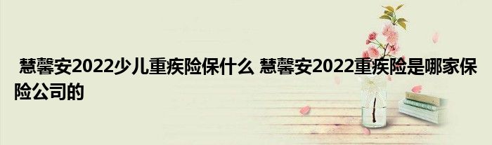 慧馨安2022少儿重疾险保什么 慧馨安2022重疾险是哪家保险公司的