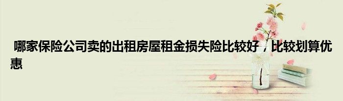 哪家保险公司卖的出租房屋租金损失险比较好，比较划算优惠