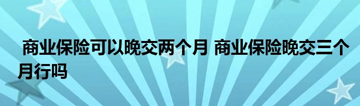 商业保险可以晚交两个月 商业保险晚交三个月行吗