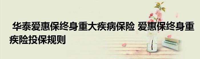 华泰爱惠保终身重大疾病保险 爱惠保终身重疾险投保规则