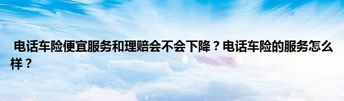 电话车险便宜服务和理赔会不会下降?电话车险的服务怎么样?