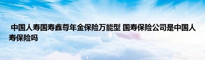 中国人寿国寿鑫尊年金保险万能型 国寿保险公司是中国人寿保险吗