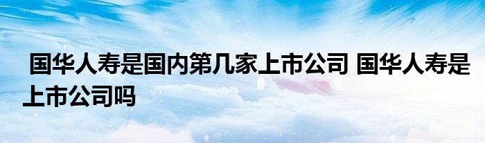 国华人寿是国内第几家上市公司 国华人寿是上市公司吗