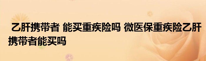 乙肝携带者 能买重疾险吗 微医保重疾险乙肝携带者能买吗