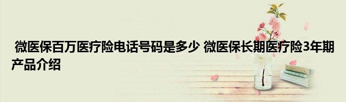 微医保百万医疗险电话号码是多少 微医保长期医疗险3年期产品介绍