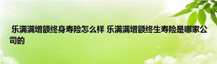 乐满满增额终身寿险怎么样 乐满满增额终生寿险是哪家公司的