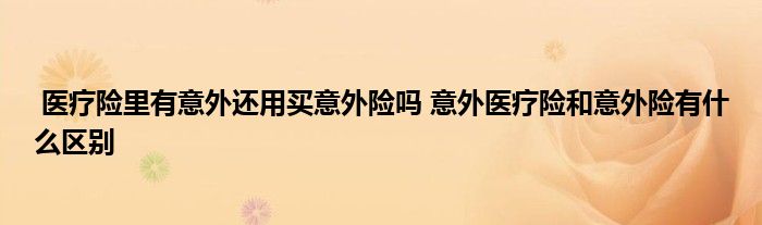 医疗险里有意外还用买意外险吗 意外医疗险和意外险有什么区别