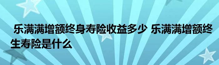 乐满满增额终身寿险收益多少 乐满满增额终生寿险是什么