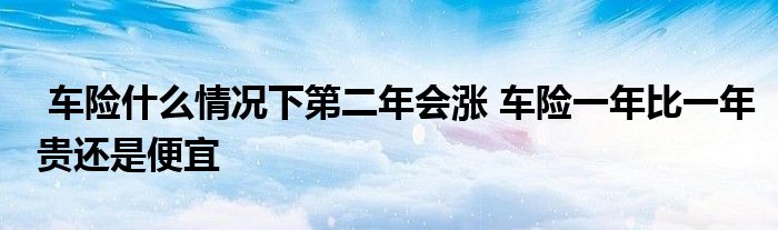 车险什么情况下第二年会涨 车险一年比一年贵还是便宜