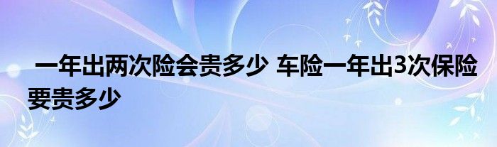 一年出两次险会贵多少 车险一年出3次保险要贵多少