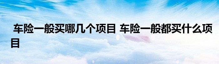 车险一般买哪几个项目 车险一般都买什么项目