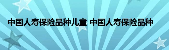 中国人寿保险品种儿童 中国人寿保险品种