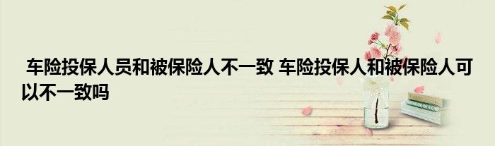 车险投保人员和被保险人不一致 车险投保人和被保险人可以不一致吗