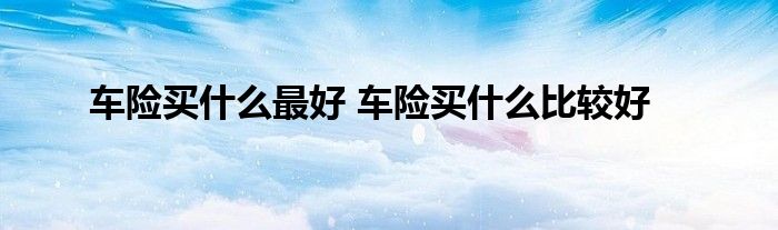 车险买什么最好 车险买什么比较好